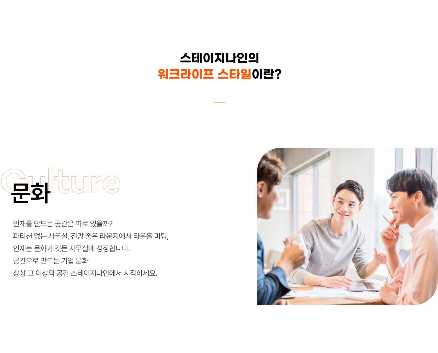 스테이지나인의
워크라이프 스타일이란?
문화
인재를 만드는 공간은 따로 있을까?
파티션 없는 사무실, 전망 좋은 라운지에서 타운홀 미팅,
인재는 문화가 깃든 사무실에 성장합니다.
공간으로 만드는 기업 문화
상상 그 이상의 공간 스테이지나인에서 시작하세요.