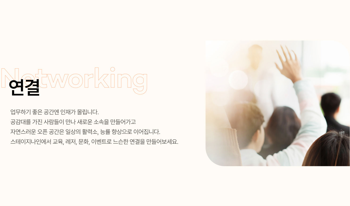 연결
업무하기 좋은 공간엔 인재가 몰립니다.
공감대를 가진 사람들이 만나 새로운 소속을 만들어가고
자연스러운 오픈 공간은 일상의 활력소, 능률 향상으로 이어집니다.
스테이지나인에서 교육, 레저, 문화, 이벤트로 느슨한 연결을 만들어보세요.