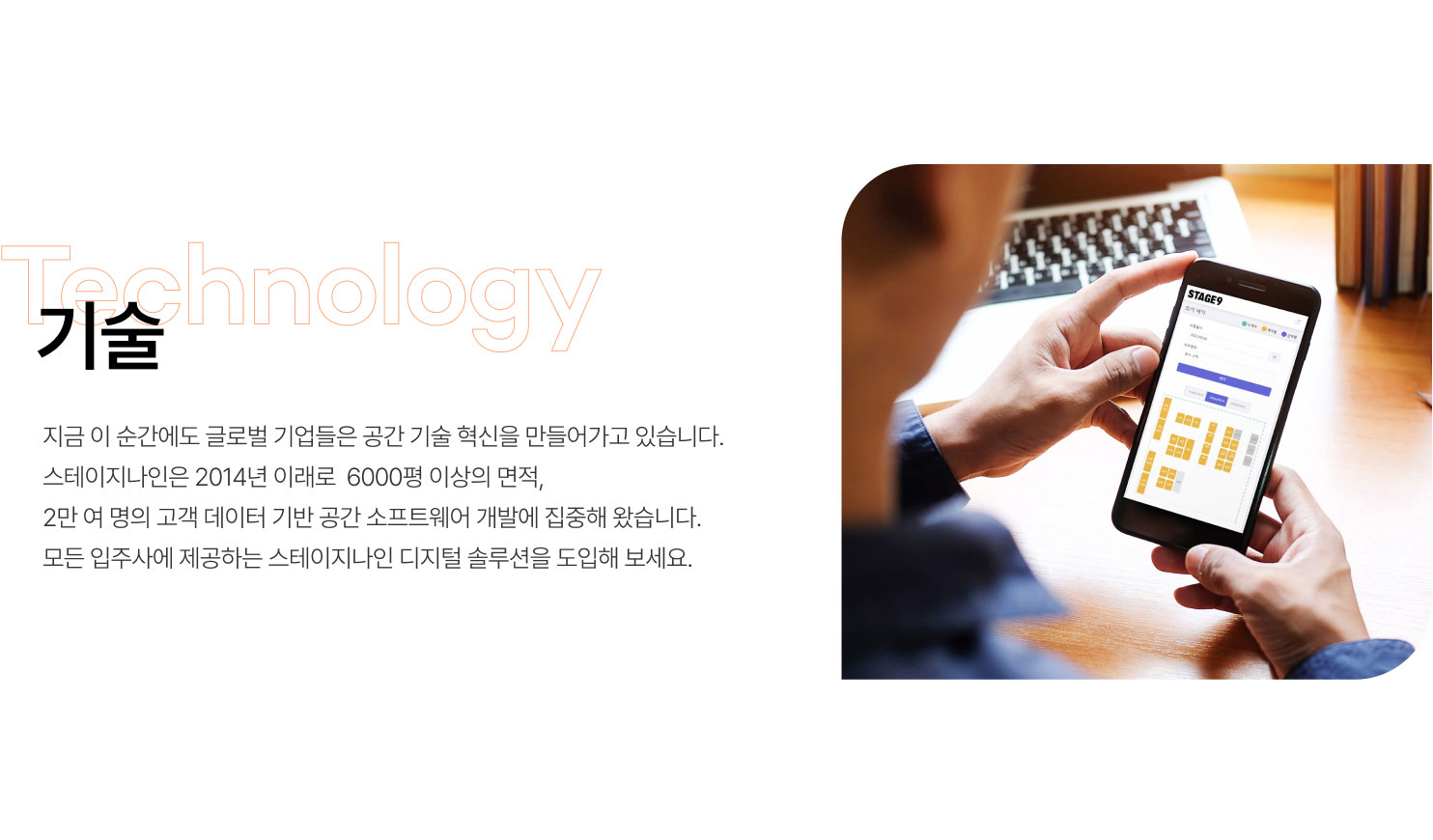 기술
지금 이 순간에도 글로벌 기업들은 공간 기술 혁신을 만들어가고 있습니다.
스테이지나인은 2014년 이래로 6000평 이상의 면적,
2만 여 명의 고객 데이터 기반 공간 소프트웨어 개발에 집중해 왔습니다.
모든 입주사에 제공하는 스테이지나인 디지털 솔루션을 도입해 보세요.