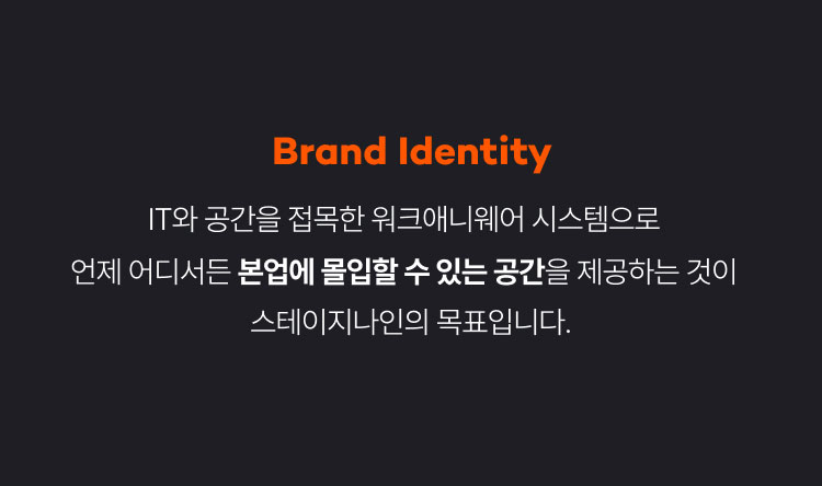 Brand Identity
IT와 공간을 접목한 워크애니웨어 시스템으로
언제 어디서든 본업에 몰입할 수 있는 공간을 제공하는 것이
스테이지나인의 목표입니다.