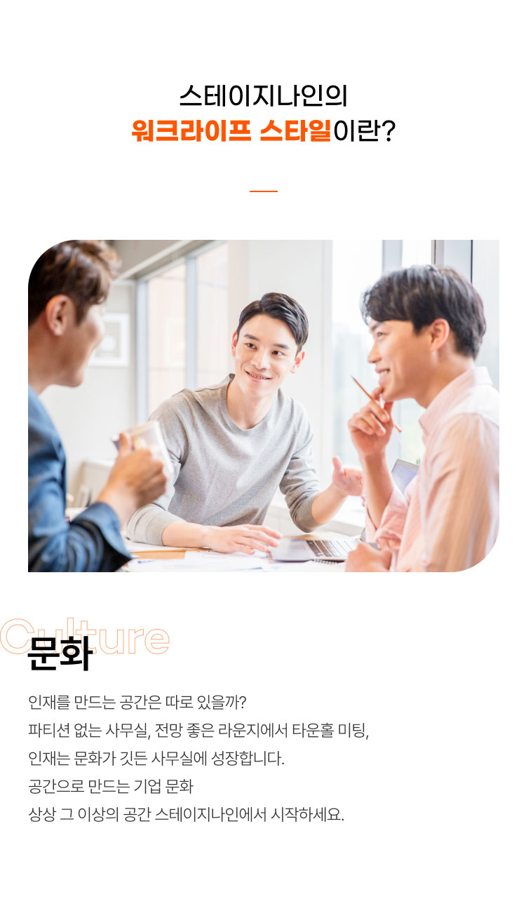 스테이지나인의
워크라이프 스타일이란?
문화
인재를 만드는 공간은 따로 있을까?
파티션 없는 사무실, 전망 좋은 라운지에서 타운홀 미팅,
인재는 문화가 깃든 사무실에 성장합니다.
공간으로 만드는 기업 문화
상상 그 이상의 공간 스테이지나인에서 시작하세요.