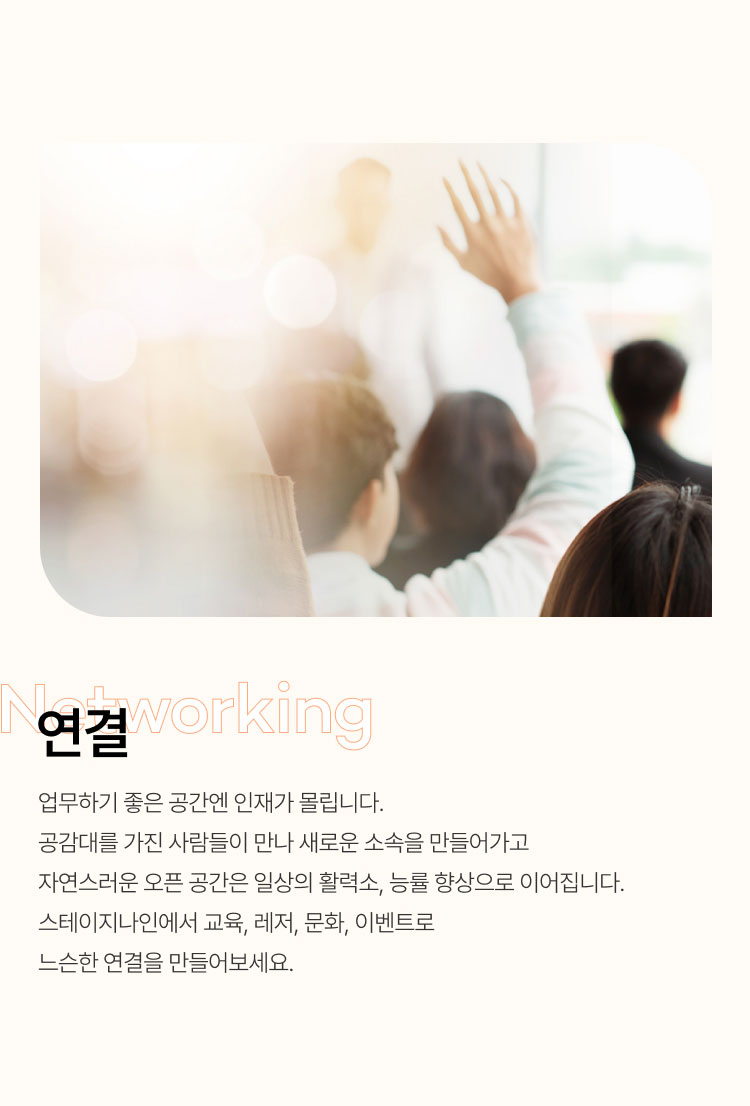 연결
업무하기 좋은 공간엔 인재가 몰립니다.
공감대를 가진 사람들이 만나 새로운 소속을 만들어가고
자연스러운 오픈 공간은 일상의 활력소, 능률 향상으로 이어집니다.
스테이지나인에서 교육, 레저, 문화, 이벤트로 느슨한 연결을 만들어보세요.