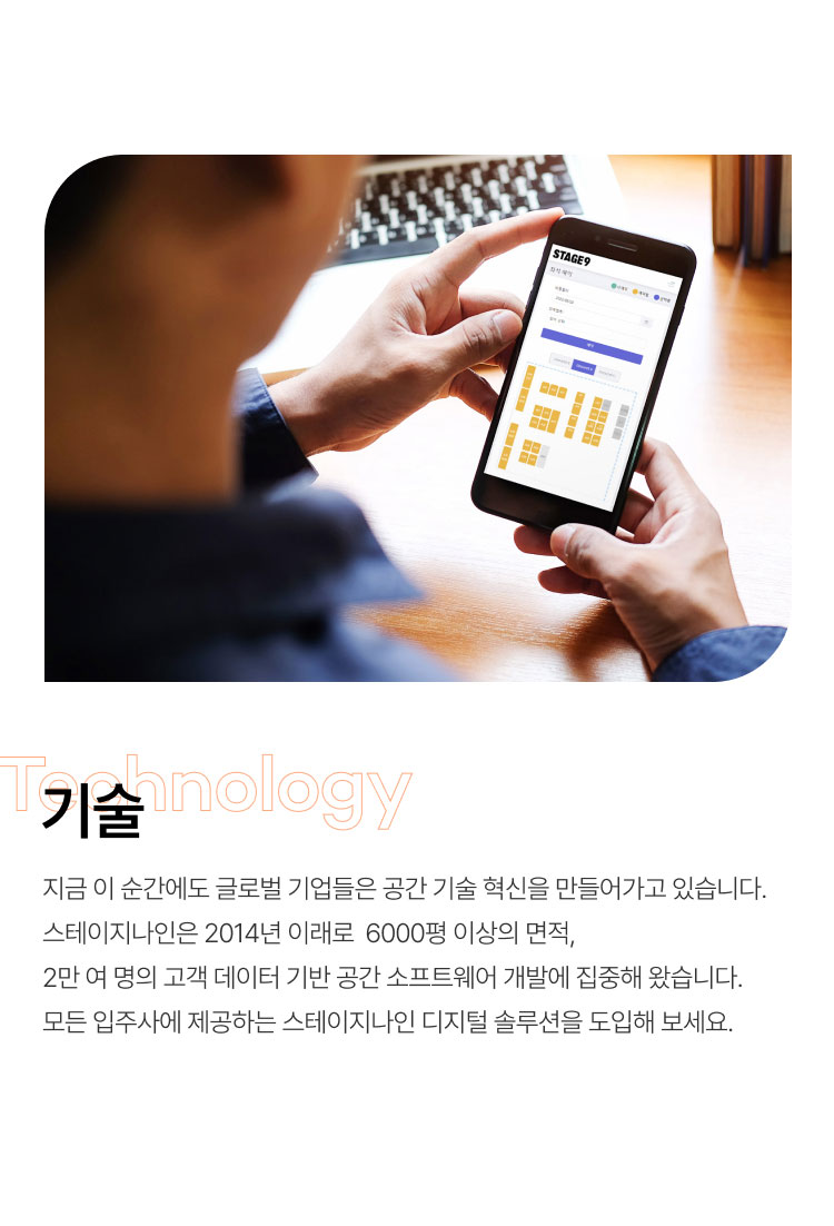 기술
지금 이 순간에도 글로벌 기업들은 공간 기술 혁신을 만들어가고 있습니다.
스테이지나인은 2014년 이래로 6000평 이상의 면적,
2만 여 명의 고객 데이터 기반 공간 소프트웨어 개발에 집중해 왔습니다.
모든 입주사에 제공하는 스테이지나인 디지털 솔루션을 도입해 보세요.